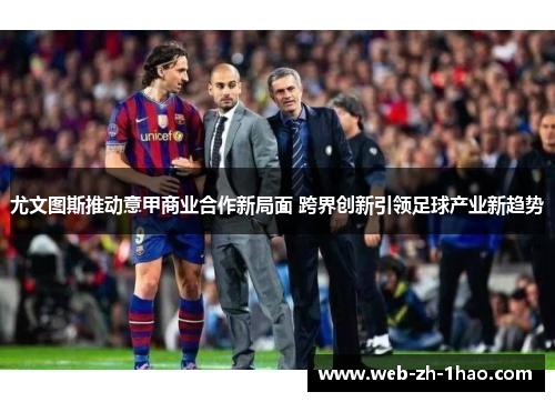 尤文图斯推动意甲商业合作新局面 跨界创新引领足球产业新趋势